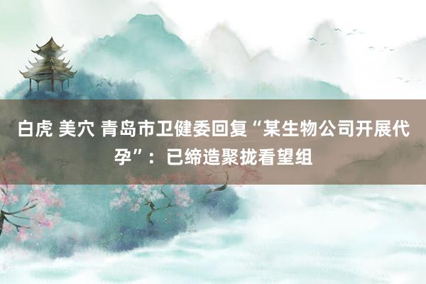 白虎 美穴 青岛市卫健委回复“某生物公司开展代孕”：已缔造聚拢看望组