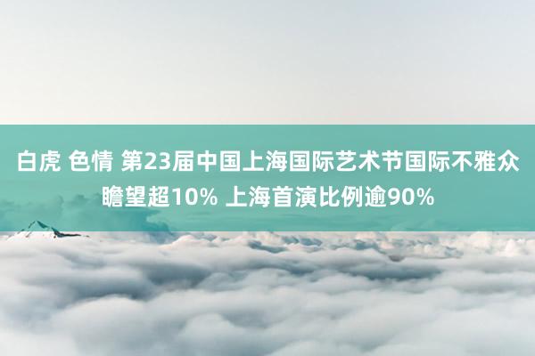 白虎 色情 第23届中国上海国际艺术节国际不雅众瞻望超10% 上海首演比例逾90%