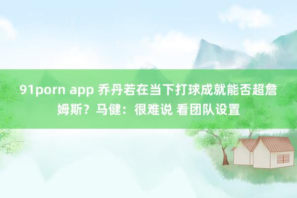 91porn app 乔丹若在当下打球成就能否超詹姆斯？马健：很难说 看团队设置