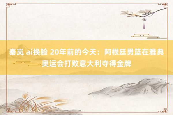 秦岚 ai换脸 20年前的今天：阿根廷男篮在雅典奥运会打败意大利夺得金牌