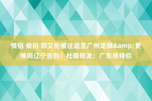 情侣 偷拍 郭艾伦被往返至广州龙狮&更博向辽宁告别！杜锋转发：广东接待你