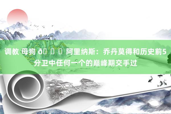 调教 母狗 ?阿里纳斯：乔丹莫得和历史前5分卫中任何一个的巅峰期交手过