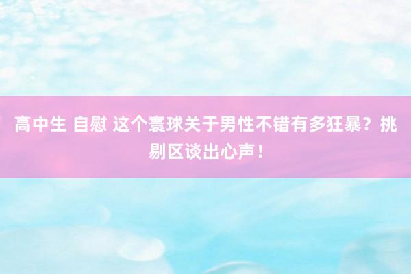 高中生 自慰 这个寰球关于男性不错有多狂暴？挑剔区谈出心声！