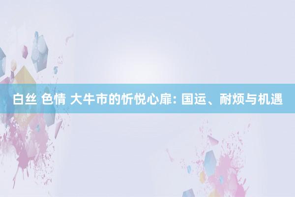 白丝 色情 大牛市的忻悦心扉: 国运、耐烦与机遇