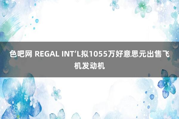 色吧网 REGAL INT‘L拟1055万好意思元出售飞机发动机