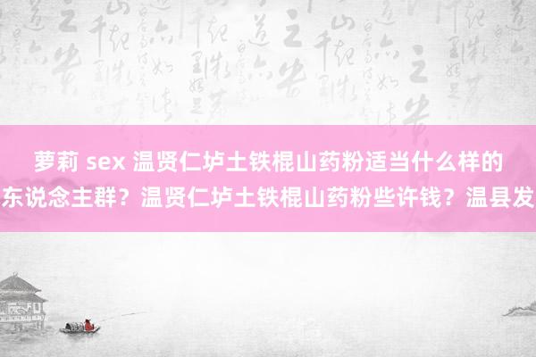 萝莉 sex 温贤仁垆土铁棍山药粉适当什么样的东说念主群？温贤仁垆土铁棍山药粉些许钱？温县发