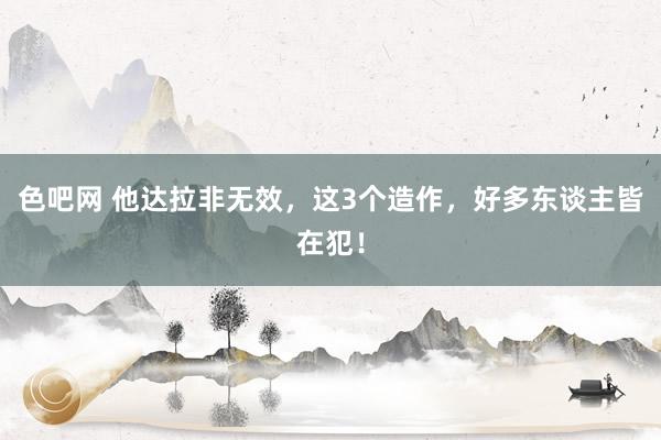 色吧网 他达拉非无效，这3个造作，好多东谈主皆在犯！