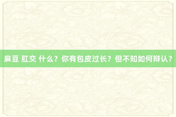 麻豆 肛交 什么？你有包皮过长？但不知如何辩认？