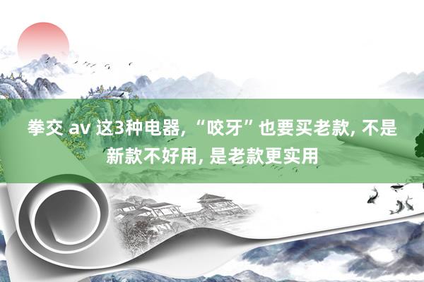 拳交 av 这3种电器， “咬牙”也要买老款， 不是新款不好用， 是老款更实用