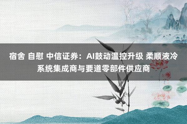 宿舍 自慰 中信证券：AI鼓动温控升级 柔顺液冷系统集成商与要道零部件供应商