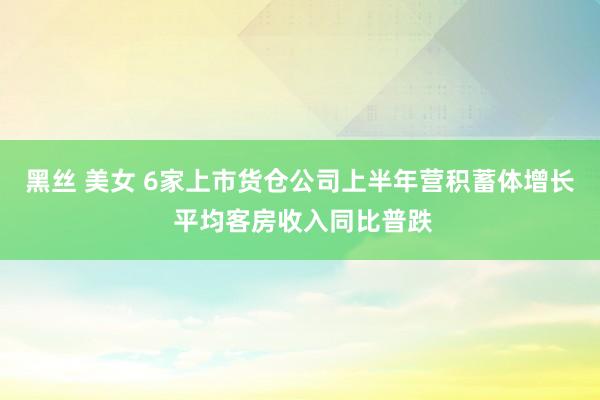 黑丝 美女 6家上市货仓公司上半年营积蓄体增长 平均客房收入同比普跌