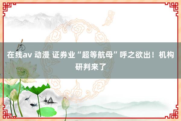 在线av 动漫 证券业“超等航母”呼之欲出！机构研判来了