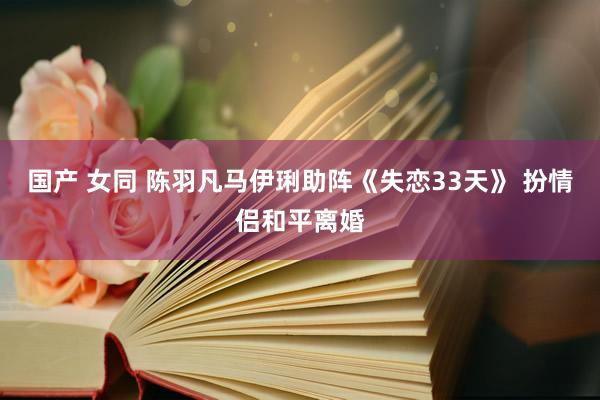 国产 女同 陈羽凡马伊琍助阵《失恋33天》 扮情侣和平离婚