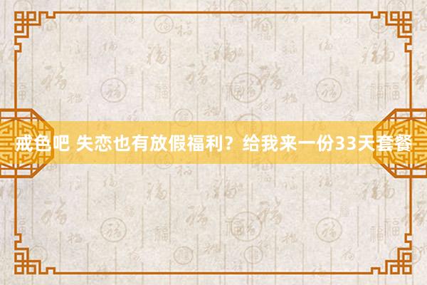 戒色吧 失恋也有放假福利？给我来一份33天套餐