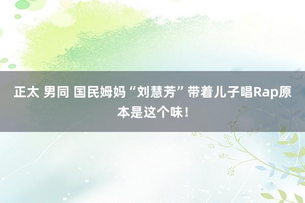 正太 男同 国民姆妈“刘慧芳”带着儿子唱Rap原本是这个味！