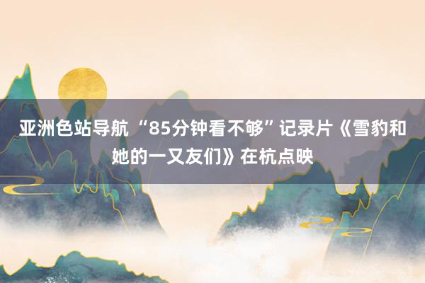 亚洲色站导航 “85分钟看不够”记录片《雪豹和她的一又友们》在杭点映