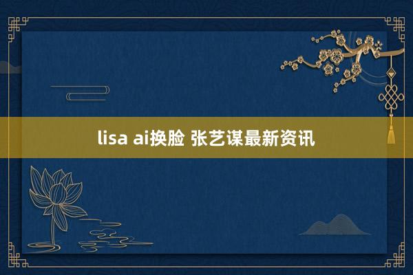 lisa ai换脸 张艺谋最新资讯