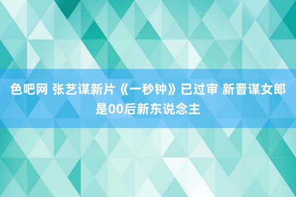 色吧网 张艺谋新片《一秒钟》已过审 新晋谋女郎是00后新东说念主