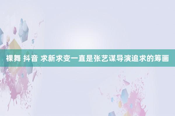 裸舞 抖音 求新求变一直是张艺谋导演追求的筹画