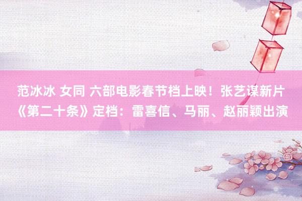 范冰冰 女同 六部电影春节档上映！张艺谋新片《第二十条》定档：雷喜信、马丽、赵丽颖出演