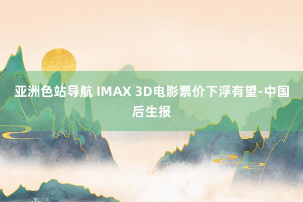 亚洲色站导航 IMAX 3D电影票价下浮有望-中国后生报