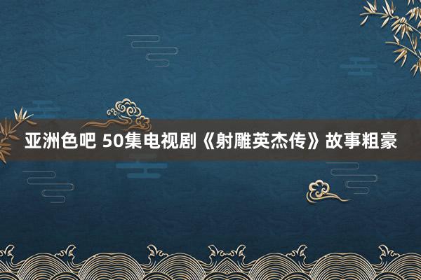 亚洲色吧 50集电视剧《射雕英杰传》故事粗豪