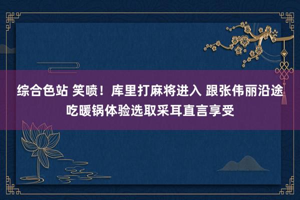 综合色站 笑喷！库里打麻将进入 跟张伟丽沿途吃暖锅体验选取采耳直言享受