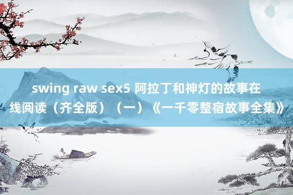 swing raw sex5 阿拉丁和神灯的故事在线阅读（齐全版）（一）《一千零整宿故事全集》