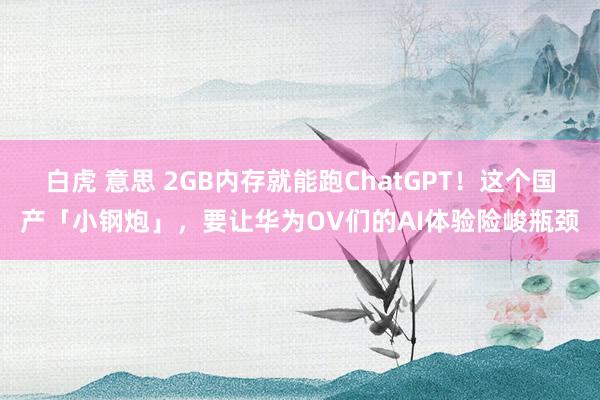 白虎 意思 2GB内存就能跑ChatGPT！这个国产「小钢炮」，要让华为OV们的AI体验险峻瓶颈