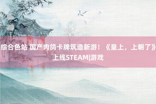 综合色站 国产肉鸽卡牌筑造新游！《皇上，上朝了》上线STEAM|游戏