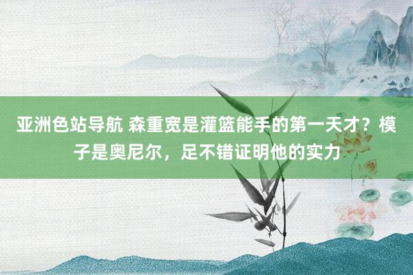 亚洲色站导航 森重宽是灌篮能手的第一天才？模子是奥尼尔，足不错证明他的实力