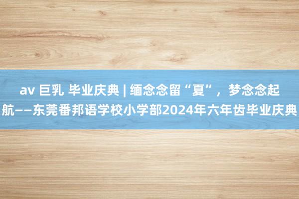 av 巨乳 毕业庆典 | 缅念念留“夏”，梦念念起航——东莞番邦语学校小学部2024年六年齿毕业庆典