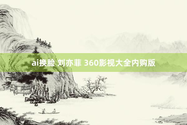 ai换脸 刘亦菲 360影视大全内购版