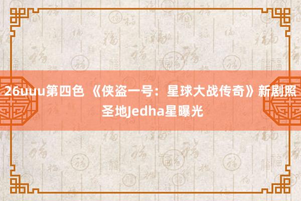 26uuu第四色 《侠盗一号：星球大战传奇》新剧照 圣地Jedha星曝光