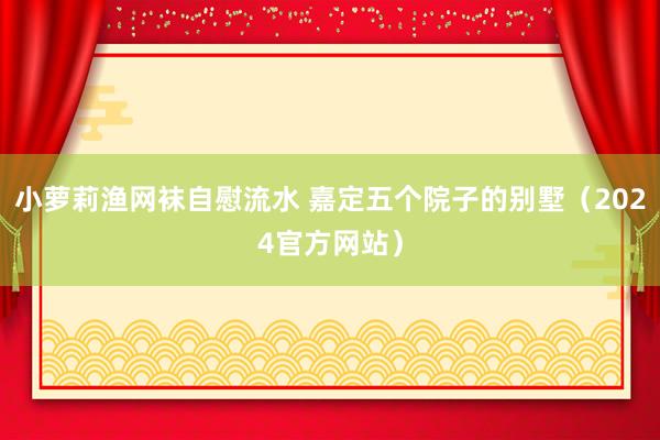 小萝莉渔网袜自慰流水 嘉定五个院子的别墅（2024官方网站）