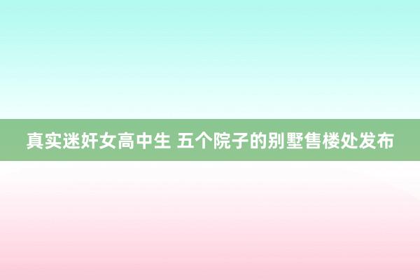 真实迷奸女高中生 五个院子的别墅售楼处发布