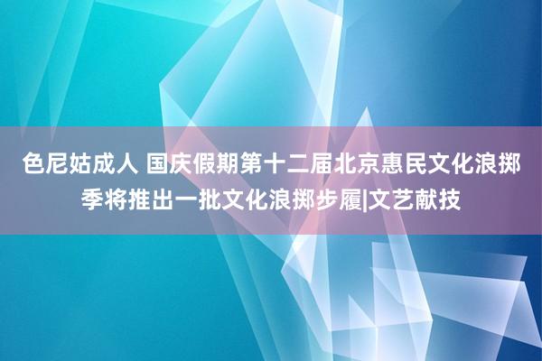 色尼姑成人 国庆假期第十二届北京惠民文化浪掷季将推出一批文化浪掷步履|文艺献技