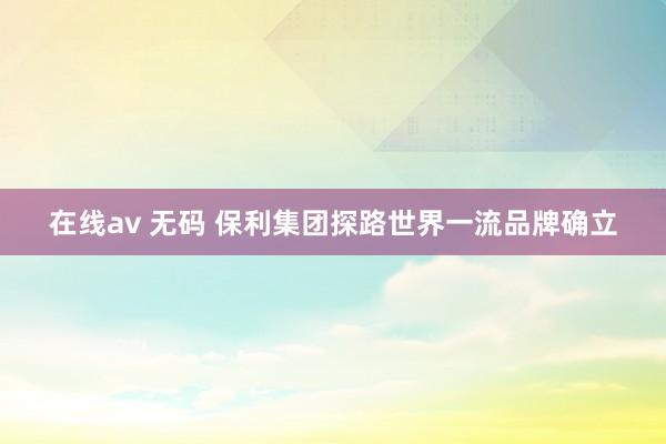 在线av 无码 保利集团探路世界一流品牌确立