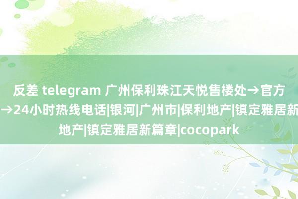 反差 telegram 广州保利珠江天悦售楼处→官方网站→样式百科→24小时热线电话|银河|广州市|保利地产|镇定雅居新篇章|cocopark