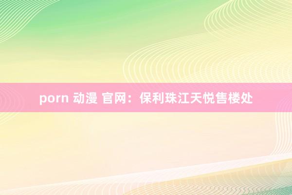 porn 动漫 官网：保利珠江天悦售楼处