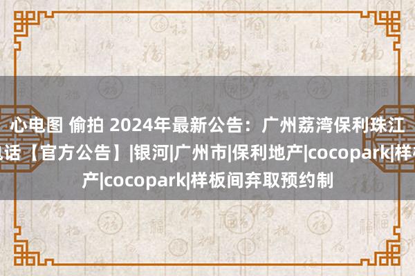 心电图 偷拍 2024年最新公告：广州荔湾保利珠江天悦营销中心电话【官方公告】|银河|广州市|保利地产|cocopark|样板间弃取预约制