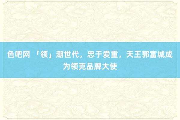 色吧网 「领」潮世代，忠于爱重，天王郭富城成为领克品牌大使