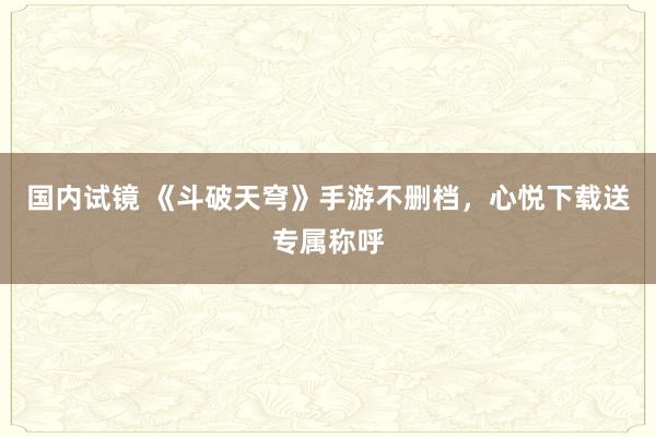 国内试镜 《斗破天穹》手游不删档，心悦下载送专属称呼