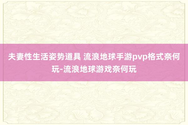 夫妻性生活姿势道具 流浪地球手游pvp格式奈何玩-流浪地球游戏奈何玩