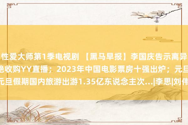 性爱大师第1季电视剧 【黑马早报】李国庆告示离异胜利；百度关联公司圮绝收购YY直播；2023年中国电影票房十强出炉；元旦假期国内旅游出游1.35亿东说念主次...|李思|刘伟|张向阳|李国庆(企业家)