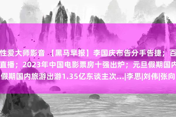 性爱大师影音 【黑马早报】李国庆布告分手告捷；百度关联公司隔断收购YY直播；2023年中国电影票房十强出炉；元旦假期国内旅游出游1.35亿东谈主次...|李思|刘伟|张向阳|李国庆(企业家)