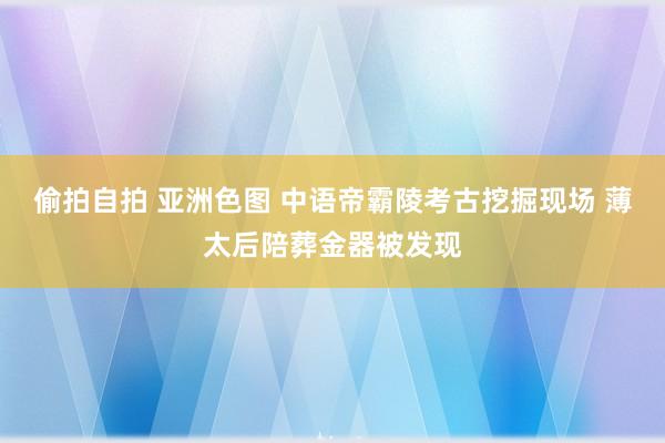 偷拍自拍 亚洲色图 中语帝霸陵考古挖掘现场 薄太后陪葬金器被发现