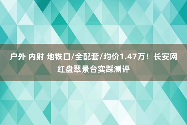 户外 内射 地铁口/全配套/均价1.47万！长安网红盘翠景台实踩测评