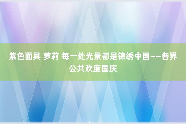 紫色面具 萝莉 每一处光景都是锦绣中国——各界公共欢度国庆