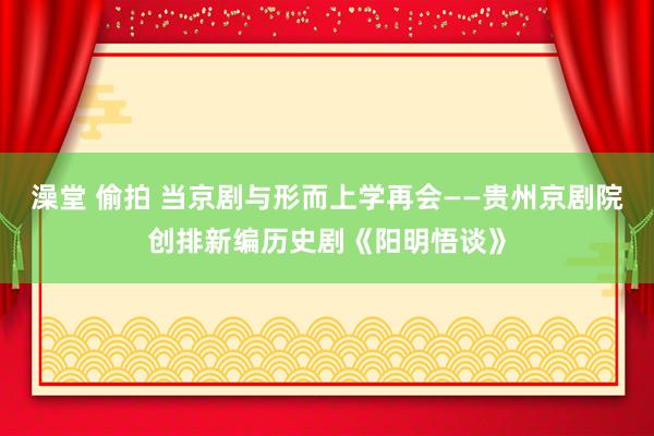 澡堂 偷拍 当京剧与形而上学再会——贵州京剧院创排新编历史剧《阳明悟谈》